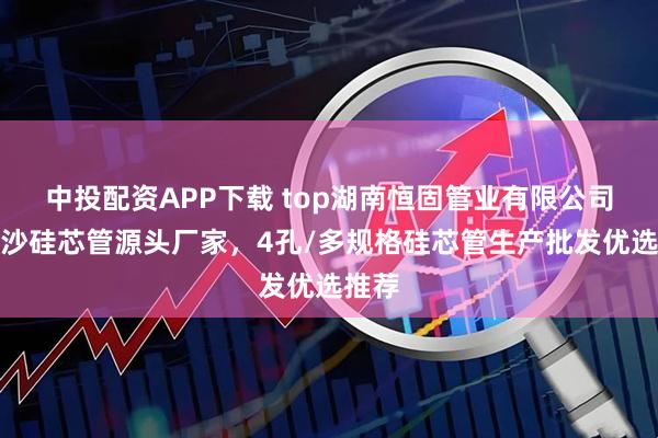 中投配资APP下载 top湖南恒固管业有限公司：长沙硅芯管源头厂家，4孔/多规格硅芯管生产批发优选推荐