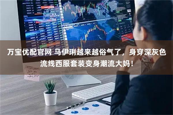 万宝优配官网 马伊琍越来越俗气了，身穿深灰色流线西服套装变身潮流大妈！