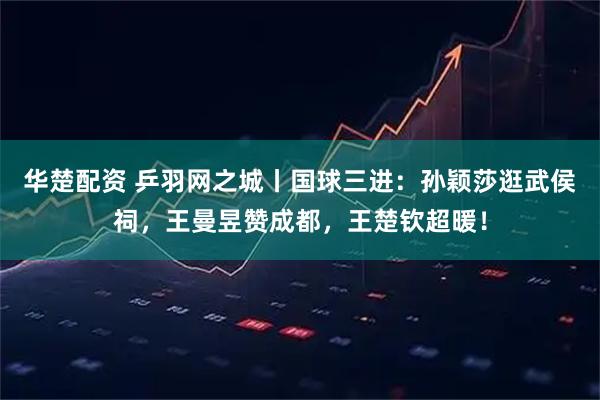 华楚配资 乒羽网之城丨国球三进:孙颖莎逛武侯祠,王曼昱赞成都,王楚钦超暖!