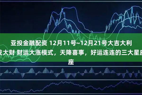 亚投金融配资 12月11号~12月21号大吉大利发大财 财运大涨模式,天降喜事,好运连连的三大星座