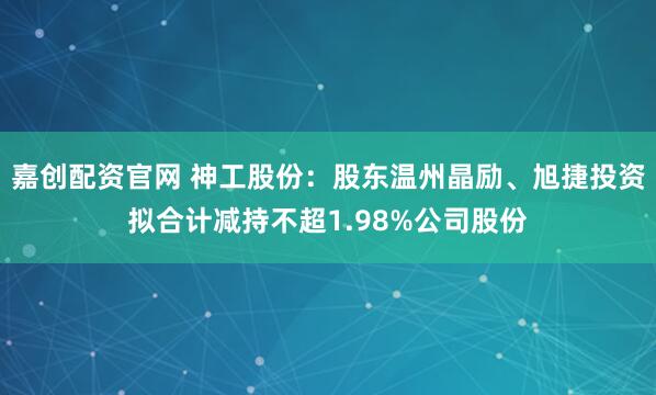 嘉创配资官网 神工股份：股东温州晶励、旭捷投资拟合计减持不超1.98%公司股份