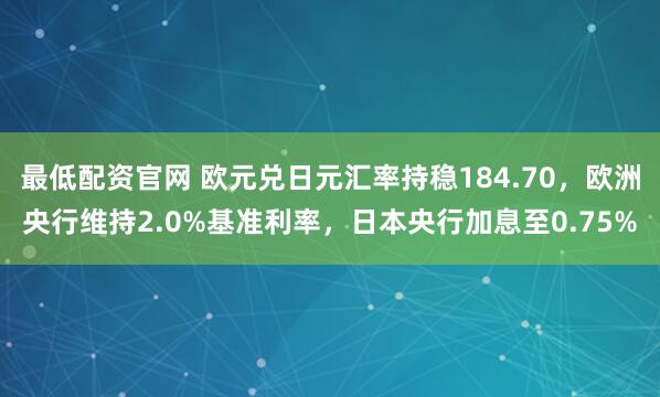 最低配资官网 欧元兑日元汇率持稳184.70，欧洲央行维持2.0%基准利率，日本央行加息至0.75%